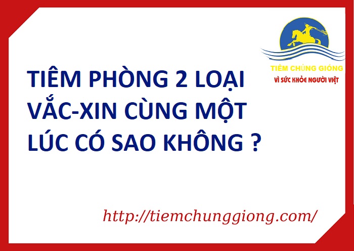 TIÊM PHÒNG 2 LOẠI VẮC-XIN CÙNG MỘT LÚC CÓ SAO KHÔNG ?